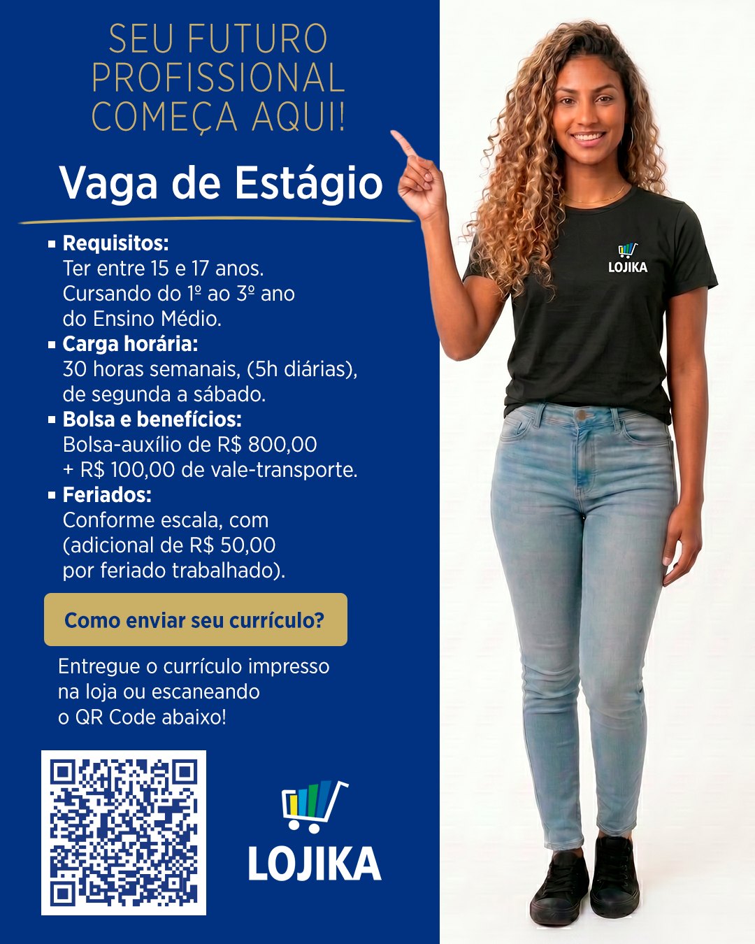 🚀 VAGA DE ESTÁGIO – ENSINO MÉDIO!

Está em busca da sua primeira oportunidade profissional? A Lojika está com vaga aberta para estudantes que querem começar sua carreira com o pé direito! 💙

Requisitos: 
Ter entre 15 e 17 anos.
Cursando do 1º ao 3º anodo Ensino Médio. 

Carga horária:
30 horas semanais, (5h diárias), de segunda a sábado. 

Bolsa e benefícios:
Bolsa-auxílio de R$ 800,00 + R$ 100,00 de vale-transporte. 

Feriados: 
Conforme escala, com (adicional de R$ 50,00 por feriado trabalhado). 

🔗 Como enviar seu currículo?
Entregue o currículo impresso na loja ou escaneando o QR Code!

Não perca essa oportunidade de começar sua trajetória profissional com a gente! 🚀

📍 R. Amando de Barros, 1105 – Centro, Botucatu – SP
⏰ Todos os dias até as 22h (inclusive domingos e feriados)

#VagaDeEstágio #EstágioEnsinoMédio #PrimeiraOportunidade #Lojika #Botucatu #TrabalheConosco